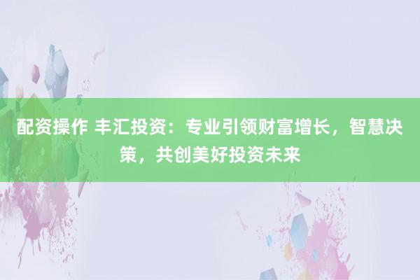 配资操作 丰汇投资：专业引领财富增长，智慧决策，共创美好投资未来