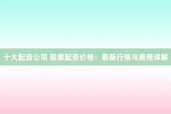 十大配资公司 股票配资价格:最新行情与费用详解