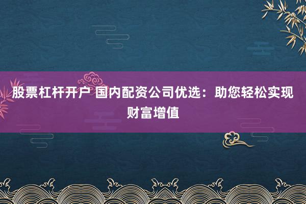 股票杠杆开户 国内配资公司优选:助您轻松实现财富增值
