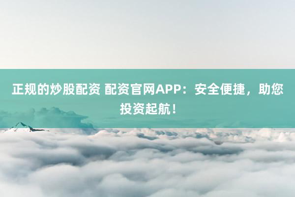 正规的炒股配资 配资官网APP：安全便捷，助您投资起航！