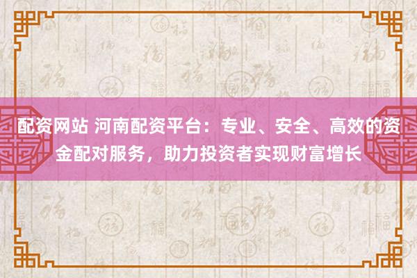 配资网站 河南配资平台:专业、安全、高效的资金配对服务,助力投资者实现财富增长