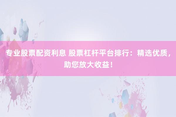 专业股票配资利息 股票杠杆平台排行:精选优质,助您放大收益!