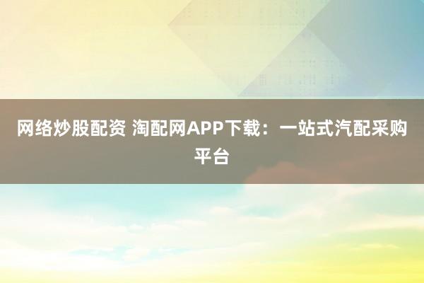 网络炒股配资 淘配网APP下载:一站式汽配采购平台