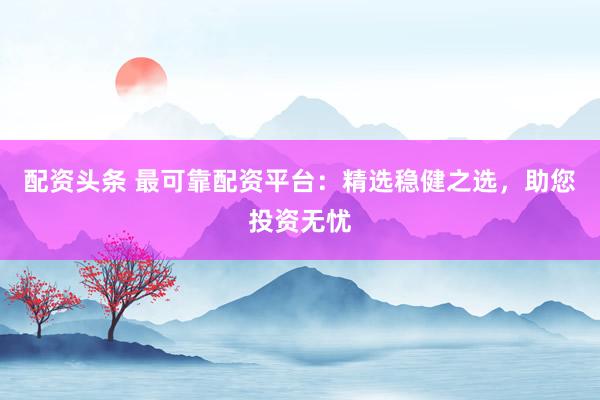 配资头条 最可靠配资平台:精选稳健之选,助您投资无忧