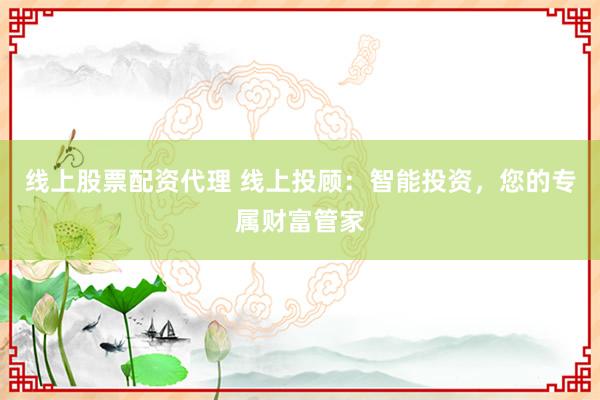 线上股票配资代理 线上投顾:智能投资,您的专属财富管家