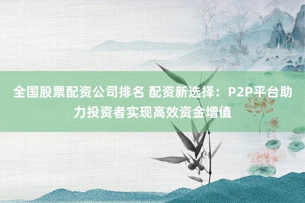 全国股票配资公司排名 配资新选择:P2P平台助力投资者实现高效资金增值