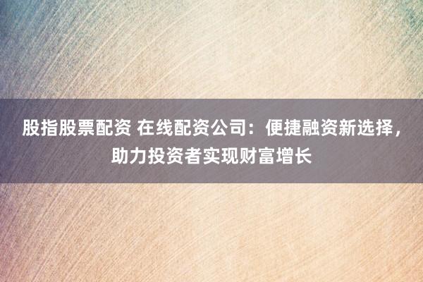 股指股票配资 在线配资公司：便捷融资新选择，助力投资者实现财富增长
