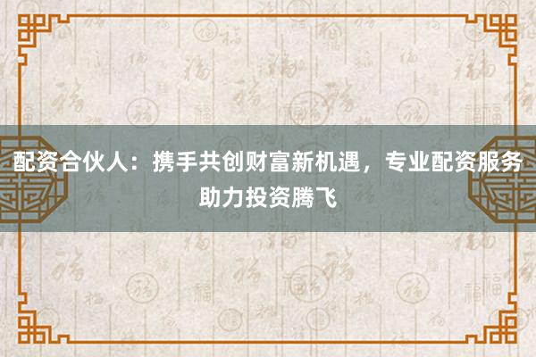 配资合伙人:携手共创财富新机遇,专业配资服务助力投资腾飞