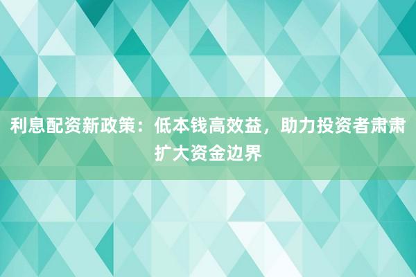 利息配资新政策：低本钱高效益，助力投资者肃肃扩大资金边界