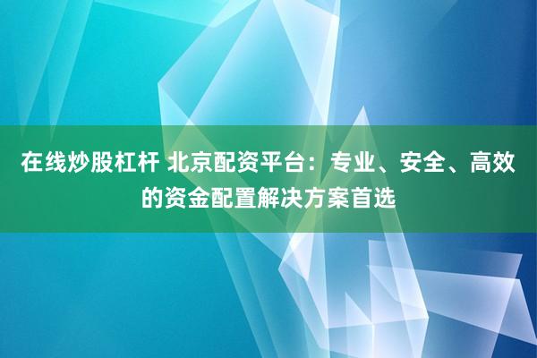 在线炒股杠杆 北京配资平台:专业、安全、高效的资金配置解决方案首选