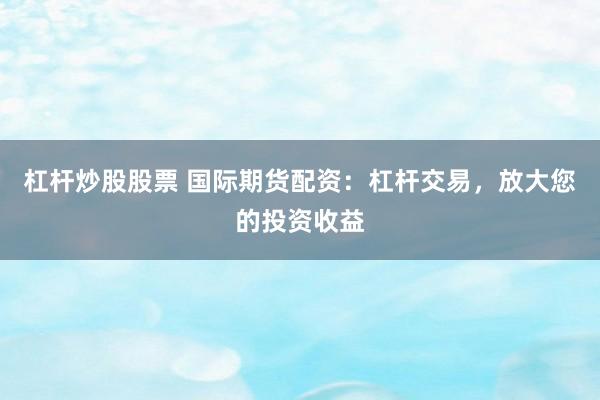 杠杆炒股股票 国际期货配资：杠杆交易，放大您的投资收益