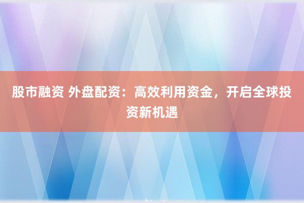 股市融资 外盘配资：高效利用资金，开启全球投资新机遇