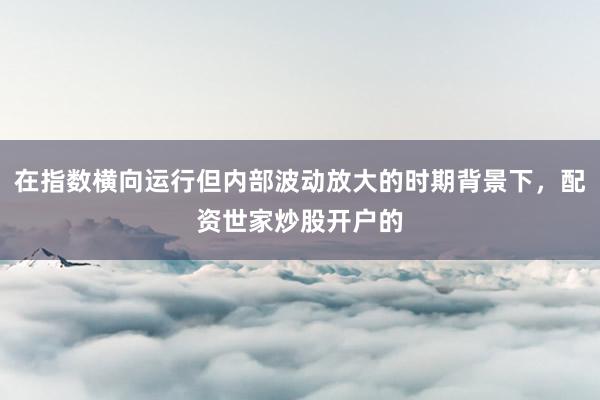 在指数横向运行但内部波动放大的时期背景下,配资世家炒股开户的