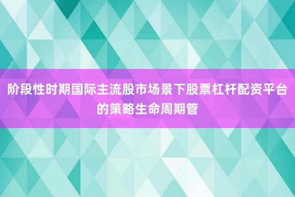 阶段性时期国际主流股市场景下股票杠杆配资平台的策略生命周期管