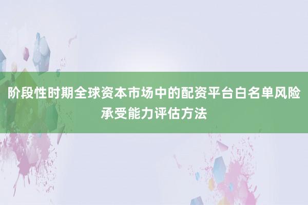 阶段性时期全球资本市场中的配资平台白名单风险承受能力评估方法
