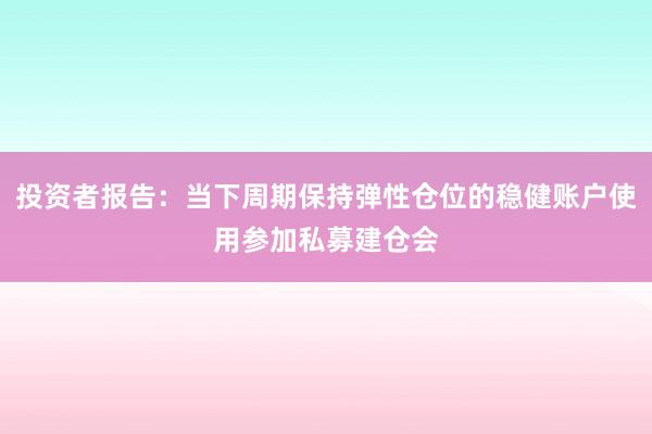 投资者报告：当下周期保持弹性仓位的稳健账户使用参加私募建仓会
