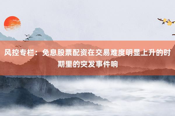 风控专栏:免息股票配资在交易难度明显上升的时期里的突发事件响