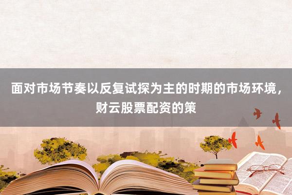 面对市场节奏以反复试探为主的时期的市场环境，财云股票配资的策