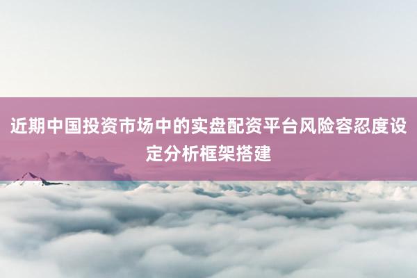 近期中国投资市场中的实盘配资平台风险容忍度设定分析框架搭建