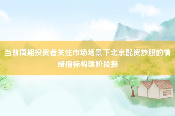 当前周期投资者关注市场场景下北京配资炒股的情绪指标构建阶段拐