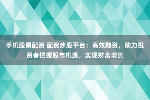 手机股票配资 配资炒股平台：高效融资，助力投资者把握股市机遇，实现财富增长