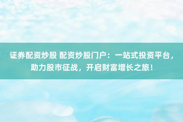 证券配资炒股 配资炒股门户：一站式投资平台，助力股市征战，开启财富增长之旅！