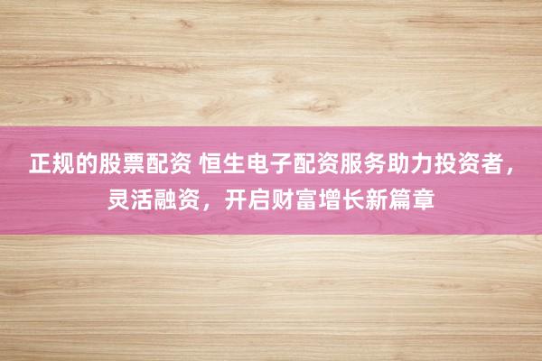 正规的股票配资 恒生电子配资服务助力投资者，灵活融资，开启财富增长新篇章
