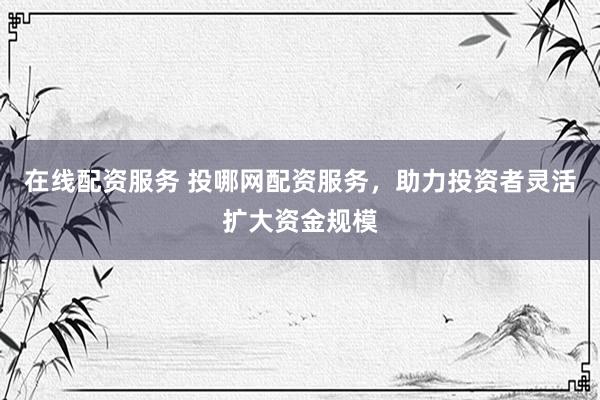在线配资服务 投哪网配资服务,助力投资者灵活扩大资金规模