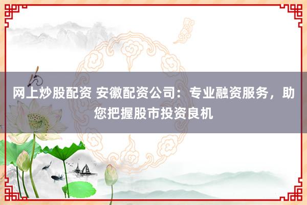 网上炒股配资 安徽配资公司:专业融资服务,助您把握股市投资良机