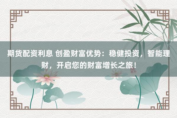 期货配资利息 创盈财富优势：稳健投资，智能理财，开启您的财富增长之旅！