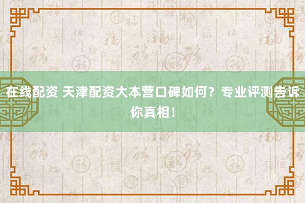 在线配资 天津配资大本营口碑如何？专业评测告诉你真相！