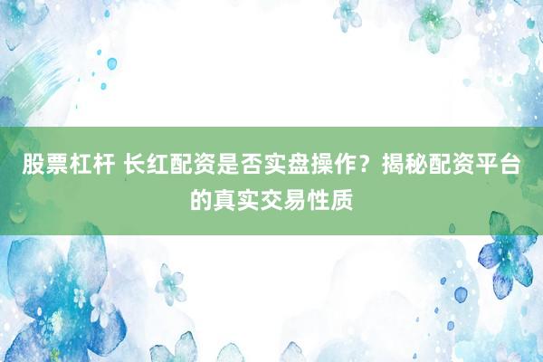 股票杠杆 长红配资是否实盘操作？揭秘配资平台的真实交易性质