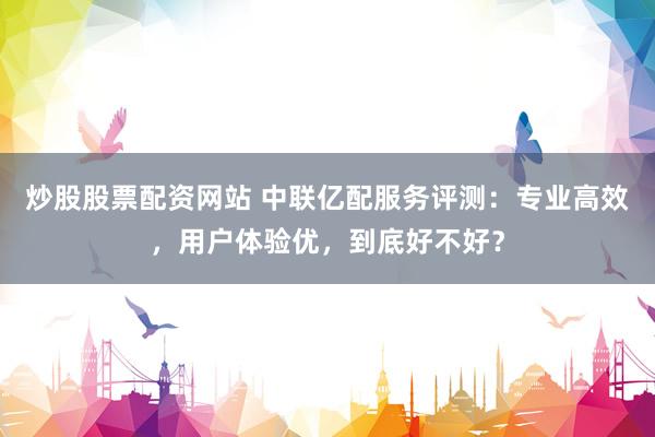 炒股股票配资网站 中联亿配服务评测：专业高效，用户体验优，到底好不好？