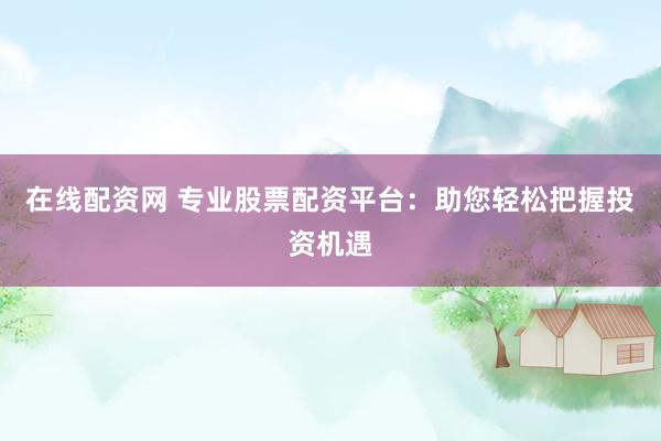 在线配资网 专业股票配资平台：助您轻松把握投资机遇