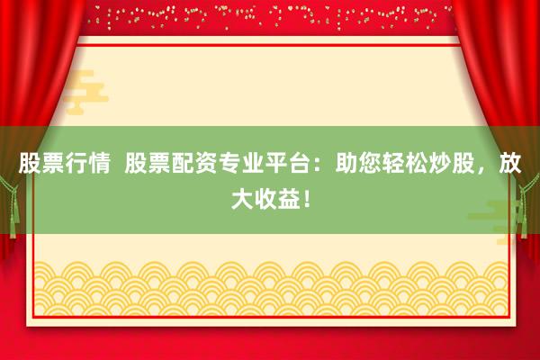 股票行情  股票配资专业平台：助您轻松炒股，放大收益！