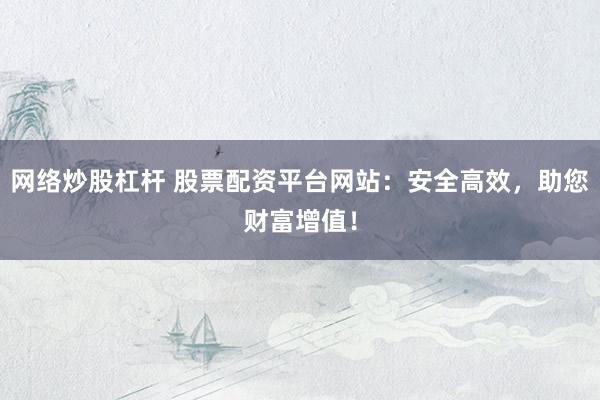 网络炒股杠杆 股票配资平台网站：安全高效，助您财富增值！