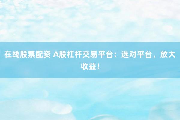 在线股票配资 A股杠杆交易平台：选对平台，放大收益！