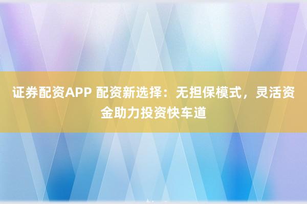 证券配资APP 配资新选择：无担保模式，灵活资金助力投资快车道