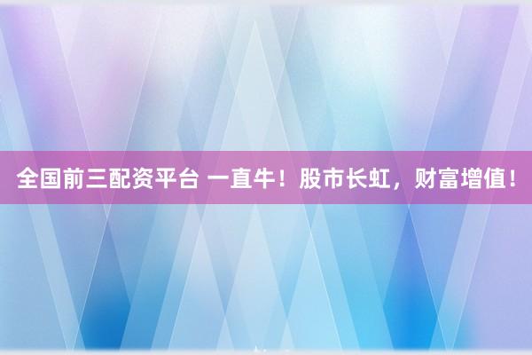 全国前三配资平台 一直牛！股市长虹，财富增值！