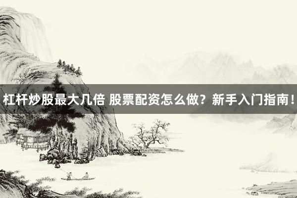 杠杆炒股最大几倍 股票配资怎么做?新手入门指南!