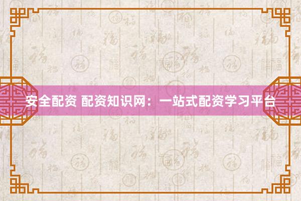 安全配资 配资知识网：一站式配资学习平台