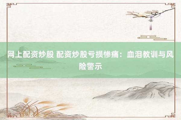 网上配资炒股 配资炒股亏损惨痛：血泪教训与风险警示