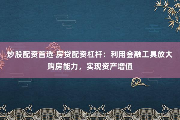炒股配资首选 房贷配资杠杆：利用金融工具放大购房能力，实现资产增值