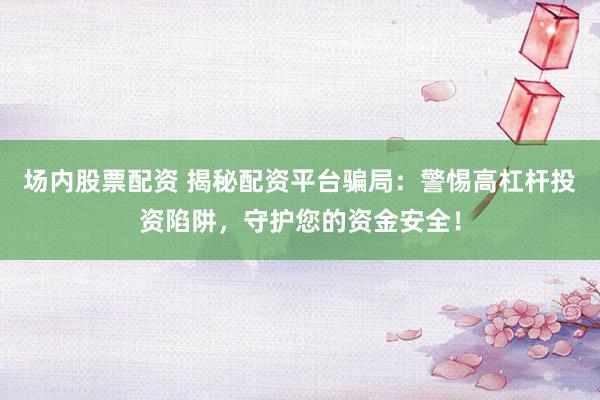 场内股票配资 揭秘配资平台骗局：警惕高杠杆投资陷阱，守护您的资金安全！