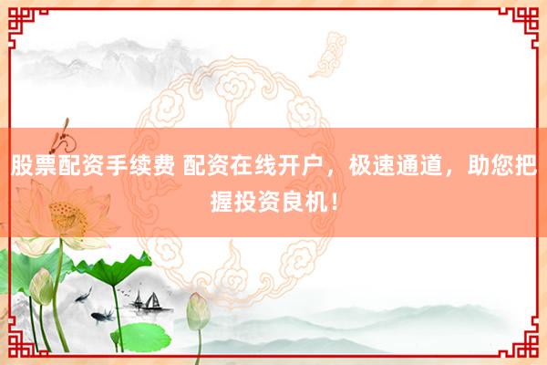 股票配资手续费 配资在线开户，极速通道，助您把握投资良机！