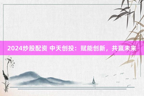 2024炒股配资 中天创投：赋能创新，共赢未来