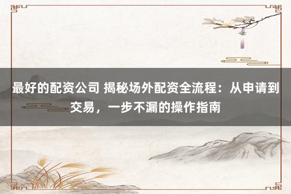 最好的配资公司 揭秘场外配资全流程:从申请到交易,一步不漏的操作指南