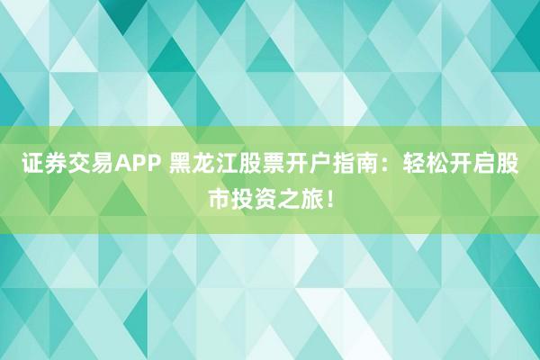 证券交易APP 黑龙江股票开户指南：轻松开启股市投资之旅！
