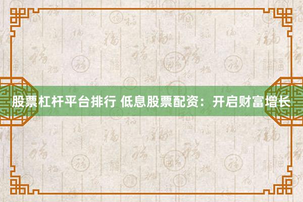 股票杠杆平台排行 低息股票配资：开启财富增长