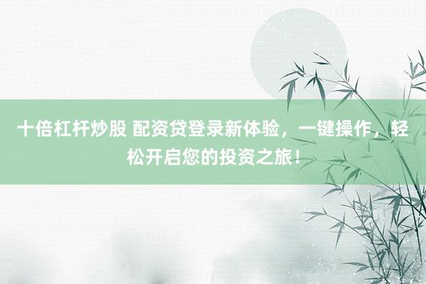 十倍杠杆炒股 配资贷登录新体验,一键操作,轻松开启您的投资之旅!
